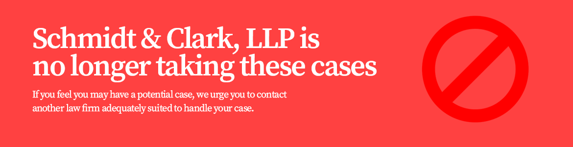 Schmidt & Clark, LLP is No Longer Taking These Cases - If you feel that you may have a potential case, we urge you to contact another law firm adequately suited to handle your case.